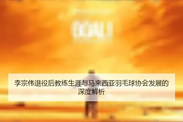 李宗伟退役后教练生涯与马来西亚羽毛球协会发展的深度解析
