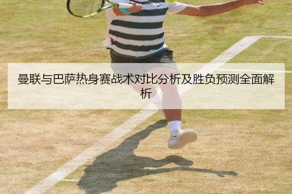 曼联与巴萨热身赛战术对比分析及胜负预测全面解析